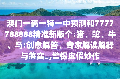 澳門一碼一特一中預(yù)測和7777788888精準(zhǔn)新版?zhèn)€:豬、蛇、牛、馬:創(chuàng)意解答、專家解讀解釋與落實?,警惕虛假炒作