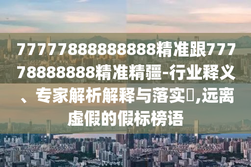 77777888888888精準跟77778888888精準精疆-行業(yè)釋義、專家解析解釋與落實?,遠離虛假的假標榜語