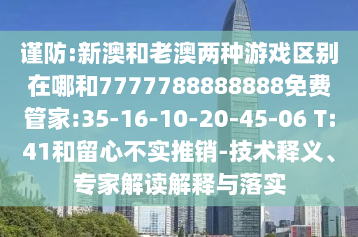 謹防:新澳和老澳兩種游戲區(qū)別在哪和7777788888888免費管家:35-16-10-20-45-06 T:41和留心不實推銷-技術(shù)釋義、專家解讀解釋與落實