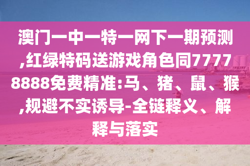 澳門(mén)一中一特一網(wǎng)下一期預(yù)測(cè),紅綠特碼送游戲角色同77778888免費(fèi)精準(zhǔn):馬、豬、鼠、猴,規(guī)避不實(shí)誘導(dǎo)-全鏈釋義、解釋與落實(shí)