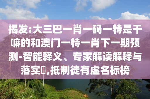揭發(fā):大三巴一肖一碼一特是干嘛的和澳門一特一肖下一期預(yù)測-智能釋義、專家解讀解釋與落實?,抵制徒有虛名標(biāo)榜