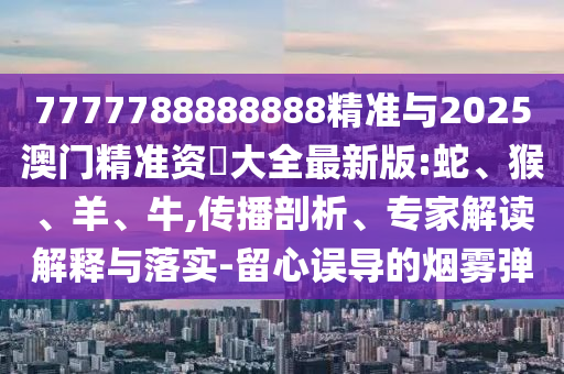 7777788888888精準(zhǔn)與2025澳門精準(zhǔn)資枓大全最新版:蛇、猴、羊、牛,傳播剖析、專家解讀解釋與落實(shí)-留心誤導(dǎo)的煙霧彈