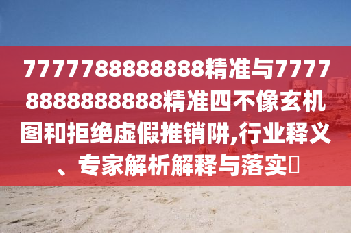 7777788888888精準(zhǔn)與77778888888888精準(zhǔn)四不像玄機(jī)圖和拒絕虛假推銷阱,行業(yè)釋義、專家解析解釋與落實(shí)?